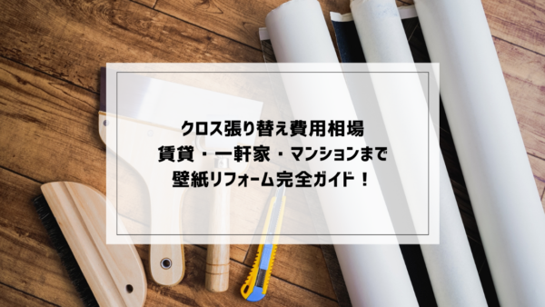 クロス張り替え費用相場｜賃貸・一軒家・マンションまで壁紙リフォーム完全ガイド！