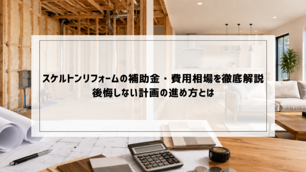 スケルトンリフォームの補助金・費用相場を徹底解説｜後悔しない計画の進め方とは